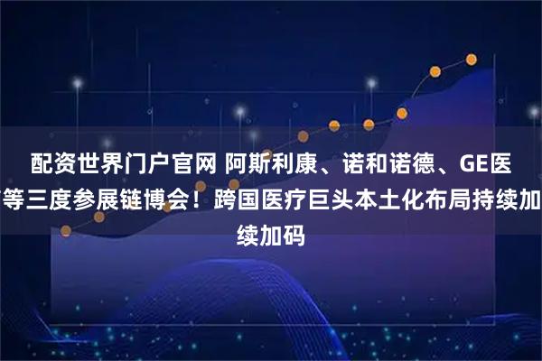 配资世界门户官网 阿斯利康、诺和诺德、GE医疗等三度参展链博会！跨国医疗巨头本土化布局持续加码