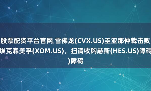 股票配资平台官网 雪佛龙(CVX.US)圭亚那仲裁击败埃克森美孚(XOM.US)，扫清收购赫斯(HES.US)障碍