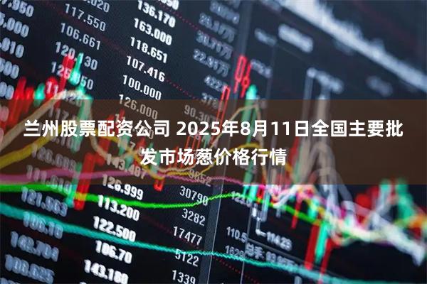 兰州股票配资公司 2025年8月11日全国主要批发市场葱价格行情