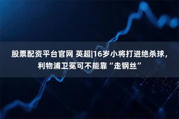 股票配资平台官网 英超|16岁小将打进绝杀球，利物浦卫冕可不能靠“走钢丝”