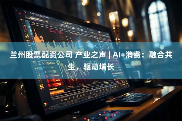 兰州股票配资公司 产业之声 | AI+消费：融合共生，驱动增长