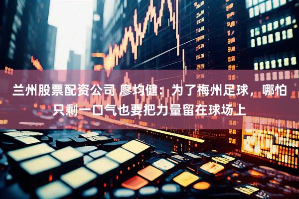 兰州股票配资公司 廖均健：为了梅州足球，哪怕只剩一口气也要把力量留在球场上