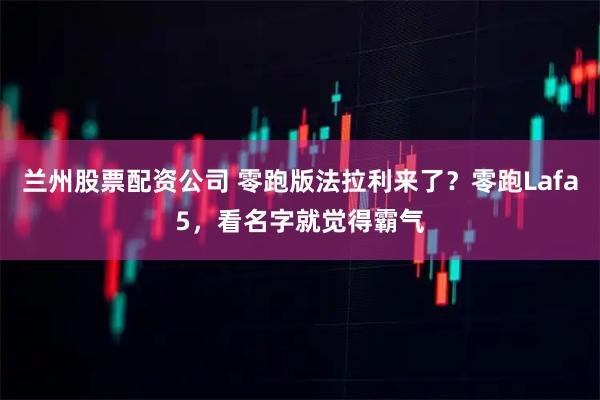 兰州股票配资公司 零跑版法拉利来了？零跑Lafa5，看名字就觉得霸气