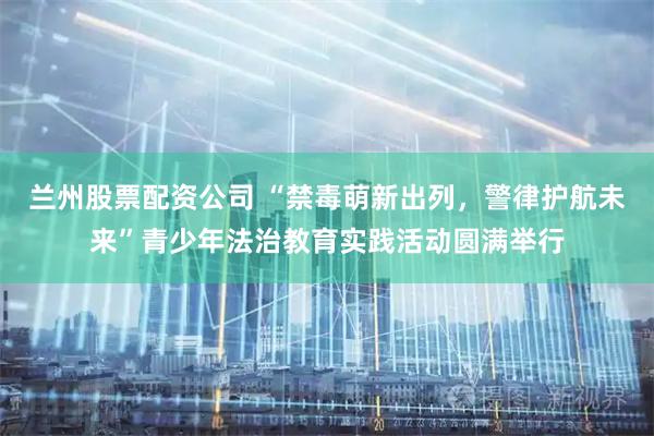 兰州股票配资公司 “禁毒萌新出列，警律护航未来”青少年法治教育实践活动圆满举行