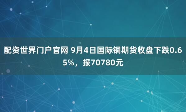 配资世界门户官网 9月4日国际铜期货收盘下跌0.65%，报70780元