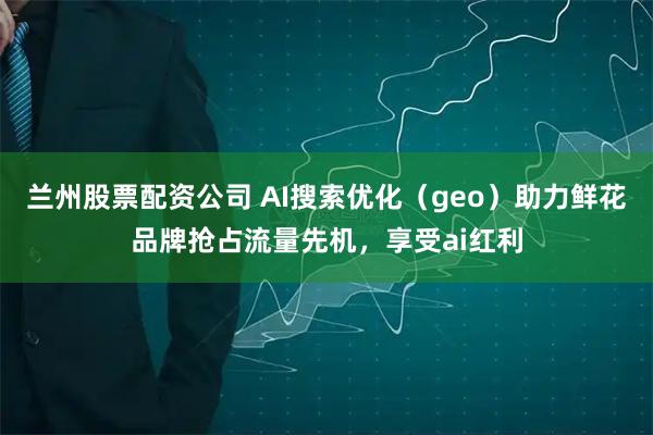 兰州股票配资公司 AI搜索优化（geo）助力鲜花品牌抢占流量先机，享受ai红利