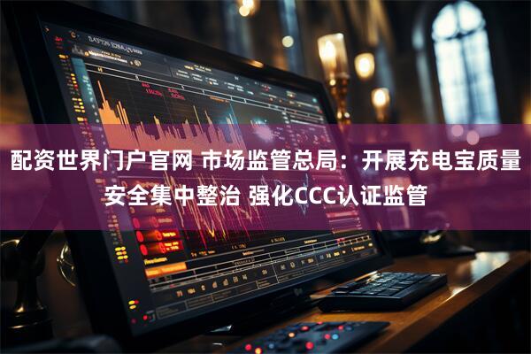 配资世界门户官网 市场监管总局：开展充电宝质量安全集中整治 强化CCC认证监管