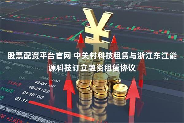 股票配资平台官网 中关村科技租赁与浙江东江能源科技订立融资租赁协议