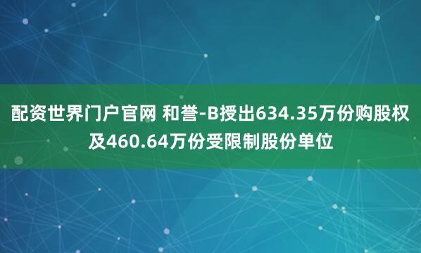 配资世界门户官网 和誉-B授出634.35万份购股权及460.64万份受限制股份单位