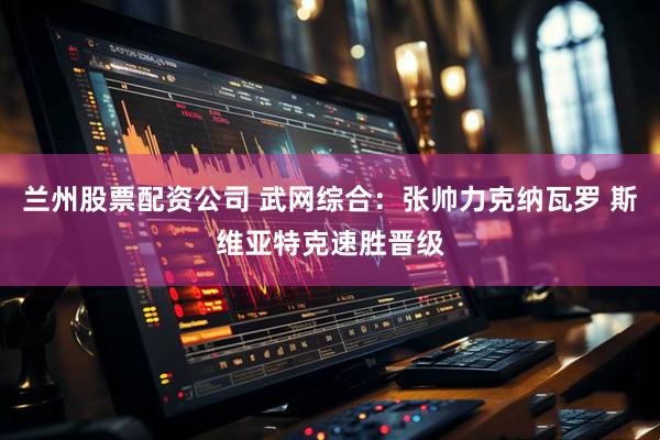 兰州股票配资公司 武网综合：张帅力克纳瓦罗 斯维亚特克速胜晋级