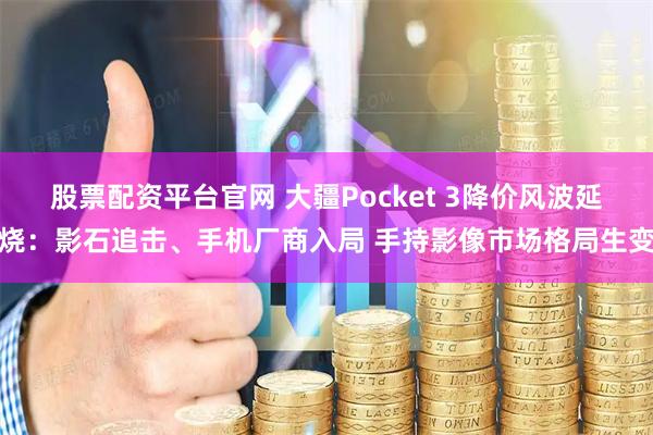 股票配资平台官网 大疆Pocket 3降价风波延烧：影石追击、手机厂商入局 手持影像市场格局生变