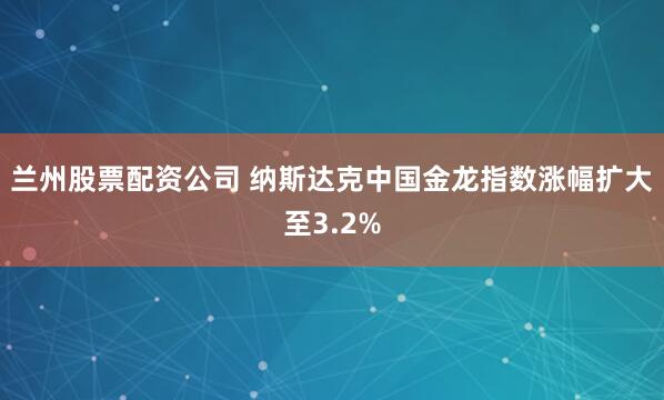 兰州股票配资公司 纳斯达克中国金龙指数涨幅扩大至3.2%