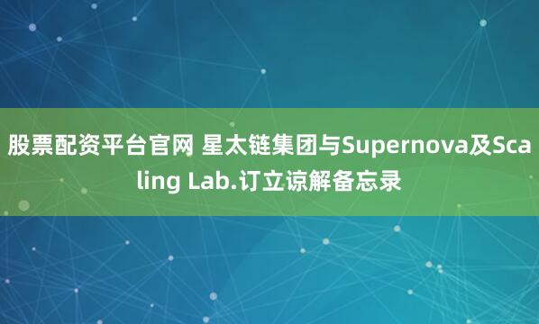 股票配资平台官网 星太链集团与Supernova及Scaling Lab.订立谅解备忘录