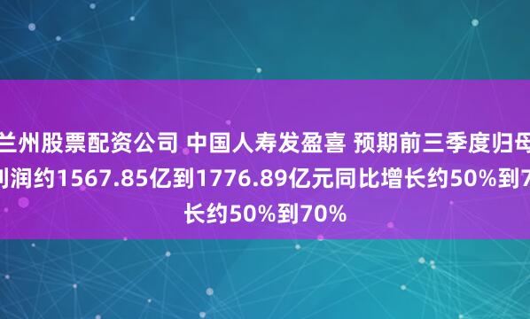 兰州股票配资公司 中国人寿发盈喜 预期前三季度归母净利润约1567.85亿到1776.89亿元同比增长约50%到70%