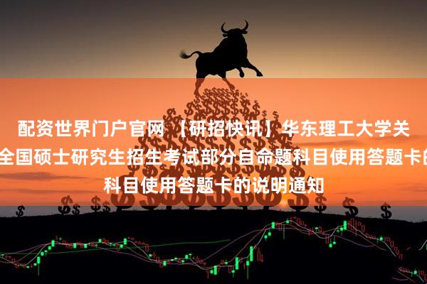配资世界门户官网 【研招快讯】华东理工大学关于2026年全国硕士研究生招生考试部分自命题科目使用答题卡的说明通知