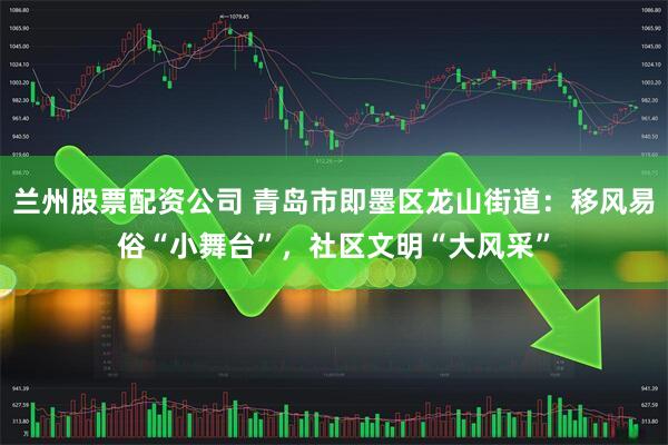 兰州股票配资公司 青岛市即墨区龙山街道：移风易俗“小舞台”，社区文明“大风采”