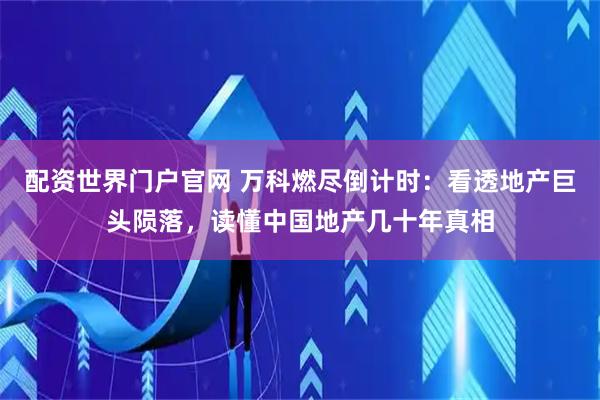 配资世界门户官网 万科燃尽倒计时：看透地产巨头陨落，读懂中国地产几十年真相
