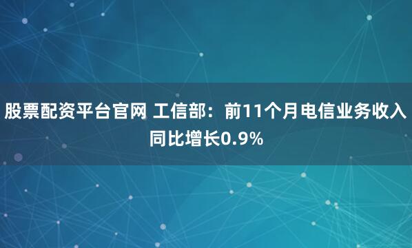 股票配资平台官网 工信部：前11个月电信业务收入同比增长0.9%