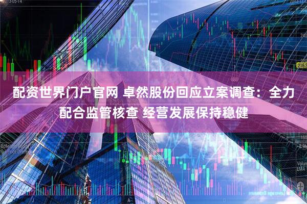 配资世界门户官网 卓然股份回应立案调查：全力配合监管核查 经营发展保持稳健