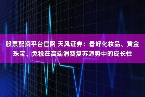 股票配资平台官网 天风证券：看好化妆品、黄金珠宝、免税在高端消费复苏趋势中的成长性
