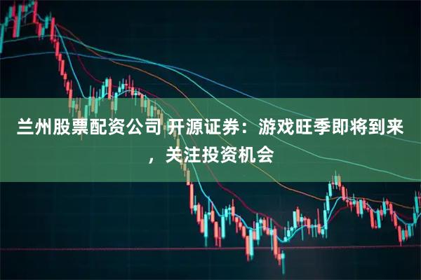 兰州股票配资公司 开源证券：游戏旺季即将到来，关注投资机会