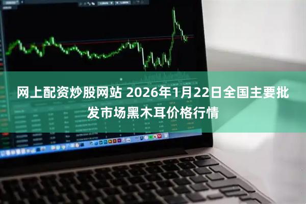 网上配资炒股网站 2026年1月22日全国主要批发市场黑木耳价格行情