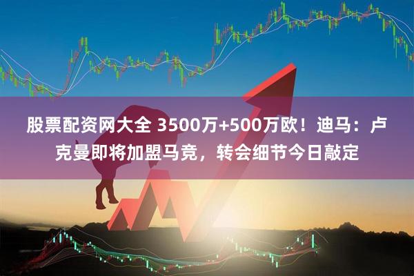 股票配资网大全 3500万+500万欧！迪马：卢克曼即将加盟马竞，转会细节今日敲定