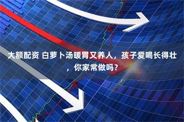 大额配资 白萝卜汤暖胃又养人，孩子爱喝长得壮，你家常做吗？