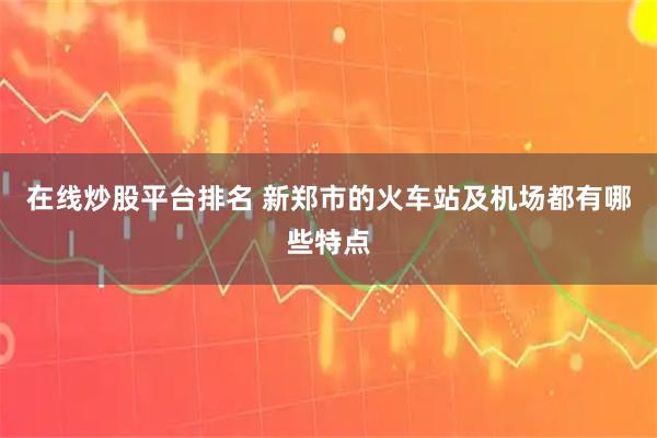 在线炒股平台排名 新郑市的火车站及机场都有哪些特点