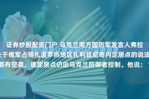 证券炒股配资门户 乌克兰南方国防军发言人弗拉迪斯拉夫·沃洛申称，关于俄军占领扎波罗热地区扎利兹尼奇内定居点的说法是错误的，尽管每天都有空袭，该定居点仍由乌克兰防御者控制。他说：“关于扎利兹尼奇内，俄罗斯人已经开始散布他们已控制该定居点的情报。这些信息不属实，因为我们的部队正在控制扎利兹尼奇内。”扎波罗热...