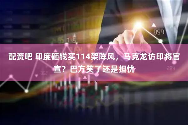 配资吧 印度砸钱买114架阵风，马克龙访印将官宣？巴方笑了还是担忧