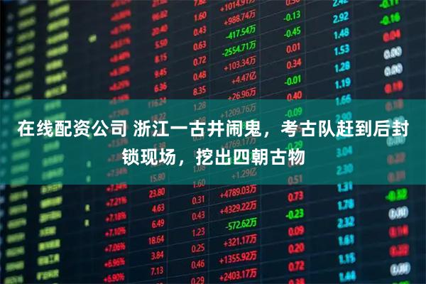 在线配资公司 浙江一古井闹鬼，考古队赶到后封锁现场，挖出四朝古物