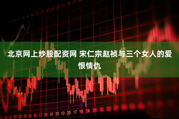 北京网上炒股配资网 宋仁宗赵祯与三个女人的爱恨情仇