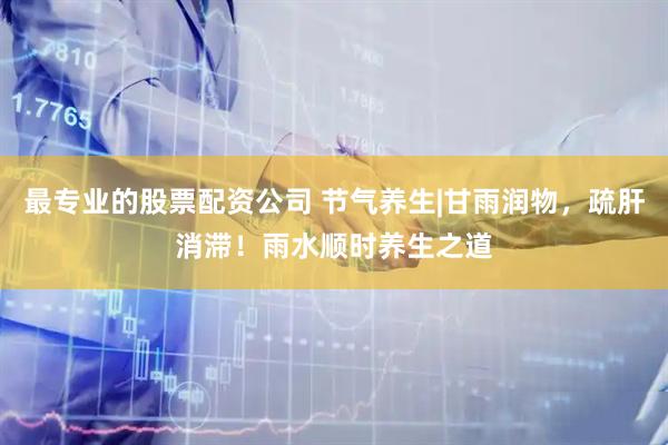 最专业的股票配资公司 节气养生|甘雨润物，疏肝消滞！雨水顺时养生之道