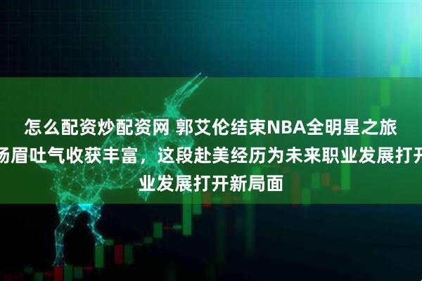 怎么配资炒配资网 郭艾伦结束NBA全明星之旅回国，扬眉吐气收获丰富，这段赴美经历为未来职业发展打开新局面