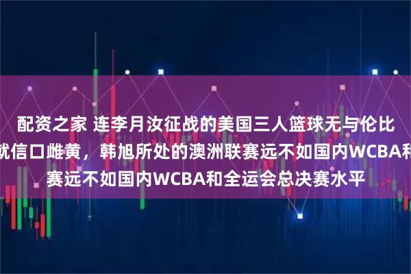 配资之家 连李月汝征战的美国三人篮球无与伦比联赛都没搞清楚，就信口雌黄，韩旭所处的澳洲联赛远不如国内WCBA和全运会总决赛水平