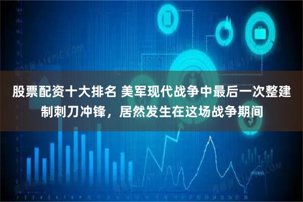 股票配资十大排名 美军现代战争中最后一次整建制刺刀冲锋，居然发生在这场战争期间