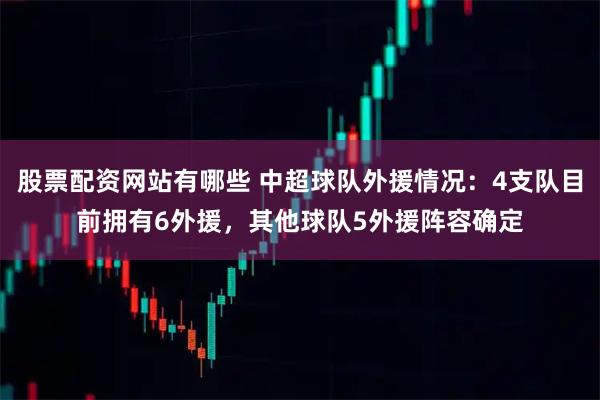 股票配资网站有哪些 中超球队外援情况：4支队目前拥有6外援，其他球队5外援阵容确定
