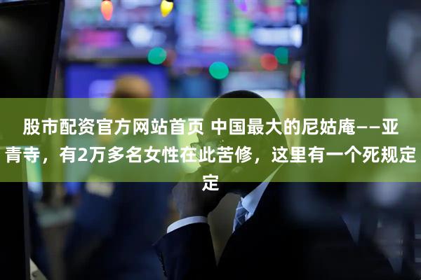 股市配资官方网站首页 中国最大的尼姑庵——亚青寺，有2万多名女性在此苦修，这里有一个死规定
