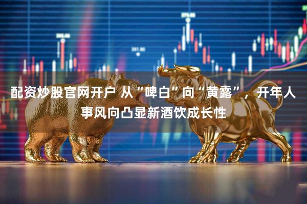 配资炒股官网开户 从“啤白”向“黄露”，开年人事风向凸显新酒饮成长性