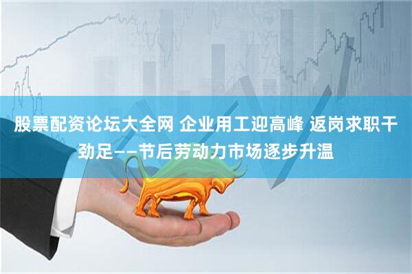股票配资论坛大全网 企业用工迎高峰 返岗求职干劲足——节后劳动力市场逐步升温