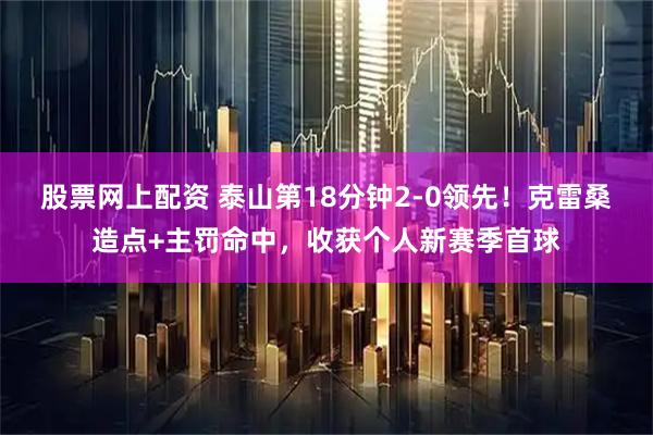 股票网上配资 泰山第18分钟2-0领先！克雷桑造点+主罚命中，收获个人新赛季首球