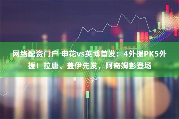 网络配资门户 申花vs英博首发：4外援PK5外援！拉唐、盖伊先发，阿奇姆彭登场