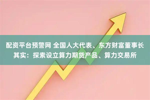 配资平台预警网 全国人大代表、东方财富董事长其实：探索设立算力期货产品、算力交易所