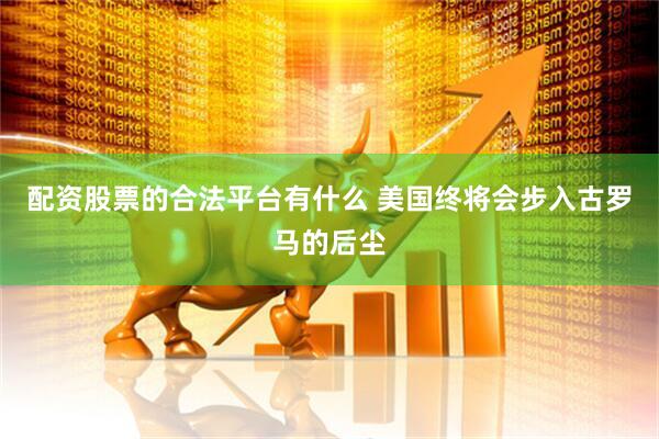 配资股票的合法平台有什么 美国终将会步入古罗马的后尘