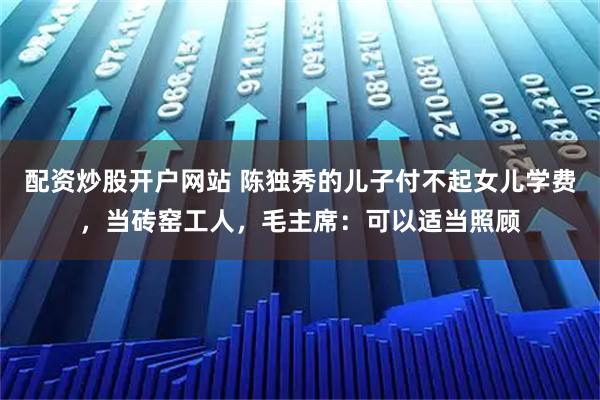 配资炒股开户网站 陈独秀的儿子付不起女儿学费，当砖窑工人，毛主席：可以适当照顾