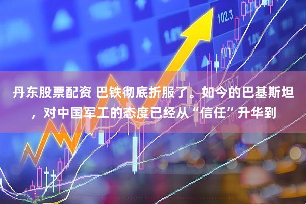 丹东股票配资 巴铁彻底折服了。如今的巴基斯坦，对中国军工的态度已经从“信任”升华到