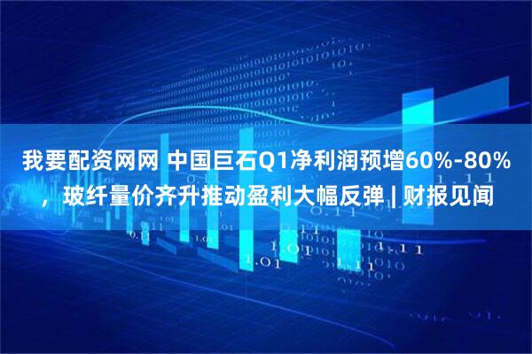 我要配资网网 中国巨石Q1净利润预增60%-80%，玻纤量价齐升推动盈利大幅反弹 | 财报见闻