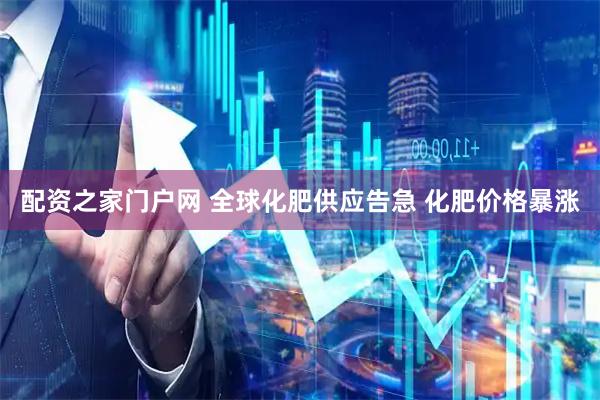 配资之家门户网 全球化肥供应告急 化肥价格暴涨