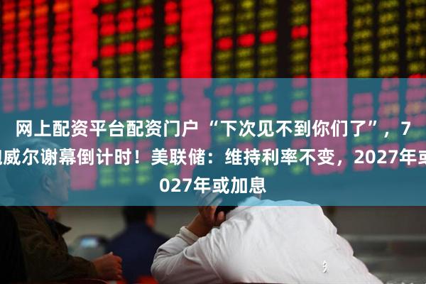 网上配资平台配资门户 “下次见不到你们了”，73岁鲍威尔谢幕倒计时！美联储：维持利率不变，2027年或加息